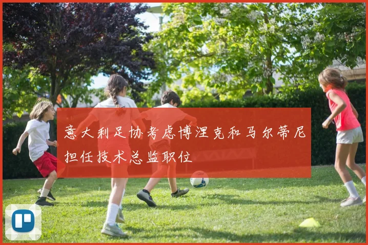 意大利足协考虑博涅克和马尔蒂尼担任技术总监职位
