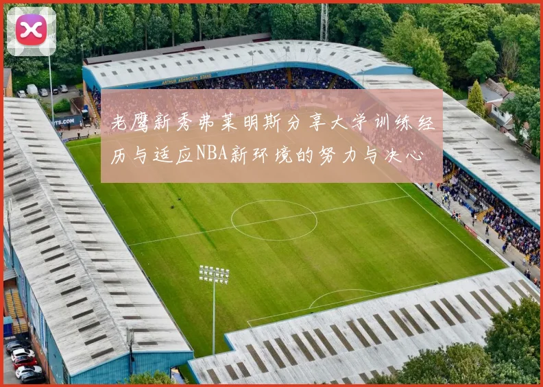 老鹰新秀弗莱明斯分享大学训练经历与适应NBA新环境的努力与决心