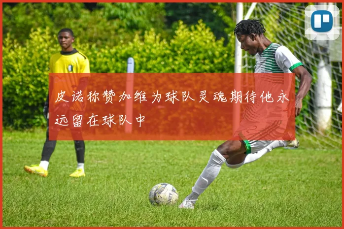 皮诺称赞加维为球队灵魂期待他永远留在球队中