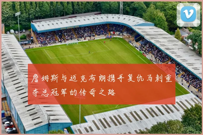 詹姆斯与迈克布朗携手复仇马刺重夺总冠军的传奇之路