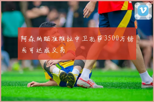 阿森纳瞄准维拉中卫孔萨3500万镑或可达成交易
