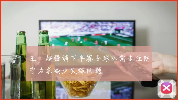 王燊超强调下半赛季球队需专注防守力求减少失球问题