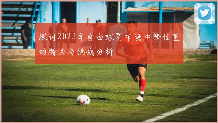 探讨2023年自由球员市场中锋位置的潜力与挑战分析