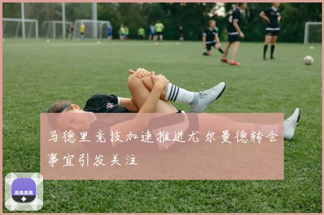 马德里竞技加速推进尤尔曼德转会事宜引发关注