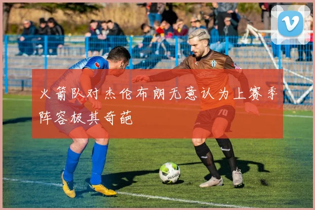 火箭队对杰伦布朗无意认为上赛季阵容极其奇葩