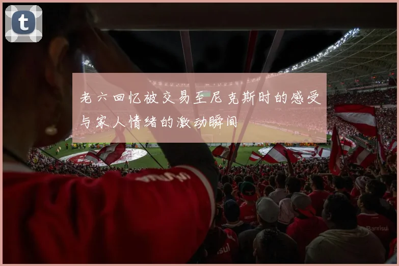 老六回忆被交易至尼克斯时的感受与家人情绪的激动瞬间