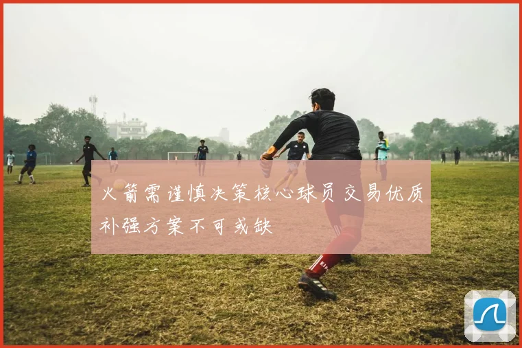 火箭需谨慎决策核心球员交易优质补强方案不可或缺