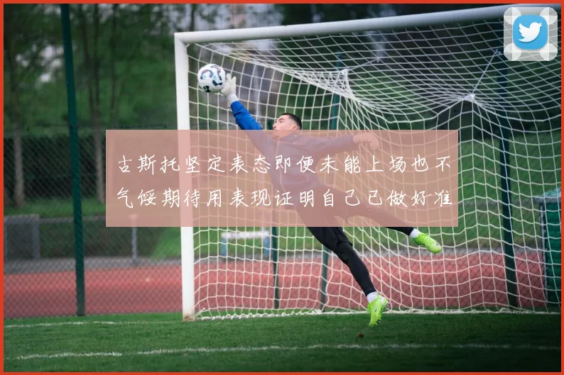 古斯托坚定表态即便未能上场也不气馁期待用表现证明自己已做好准备