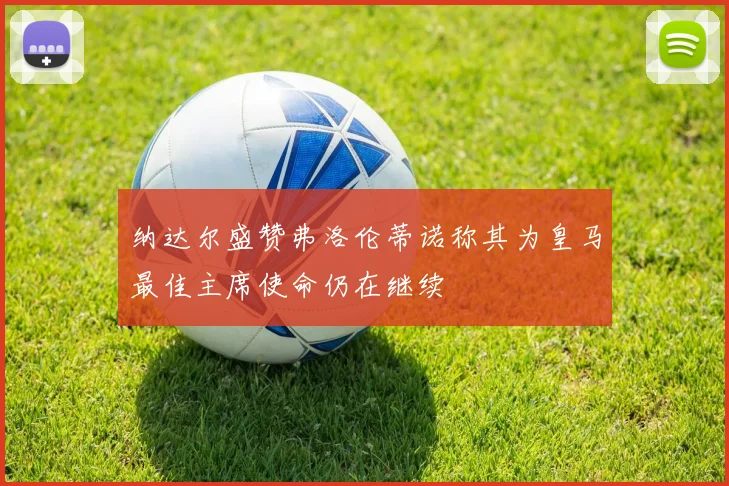 纳达尔盛赞弗洛伦蒂诺称其为皇马最佳主席使命仍在继续