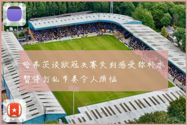 哈弗茨谈欧冠决赛失利感受称补水暂停打乱节奏令人烦恼