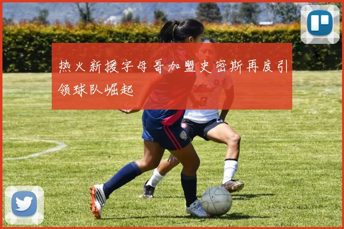 热火新援字母哥加盟史密斯再度引领球队崛起
