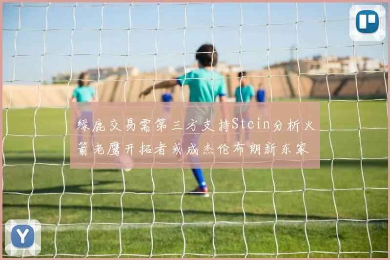 绿鹿交易需第三方支持Stein分析火箭老鹰开拓者或成杰伦布朗新东家