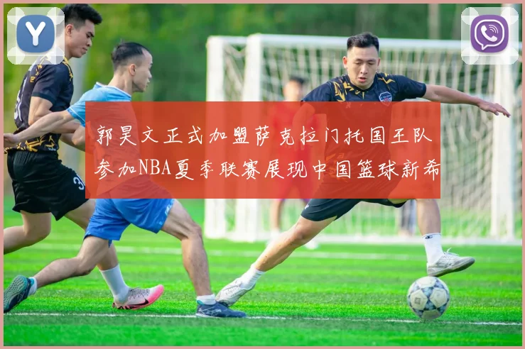 郭昊文正式加盟萨克拉门托国王队参加NBA夏季联赛展现中国篮球新希望