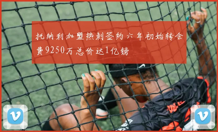 托纳利加盟热刺签约六年初始转会费9250万总价达1亿镑